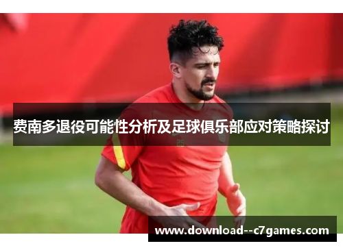 费南多退役可能性分析及足球俱乐部应对策略探讨 费南多退役可能性分析及足球俱乐部应对策略探讨