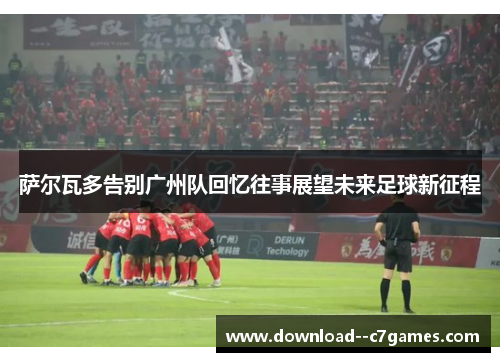 萨尔瓦多告别广州队回忆往事展望未来足球新征程 萨尔瓦多告别广州队回忆往事展望未来足球新征程