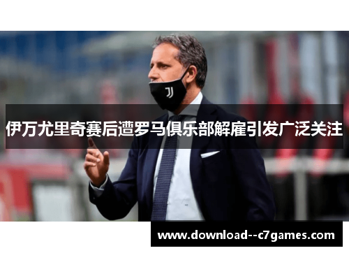 伊万尤里奇赛后遭罗马俱乐部解雇引发广泛关注